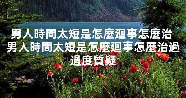 男人時間太短是怎麼廻事怎麼治 男人時間太短是怎麼廻事怎麼治過過度質疑